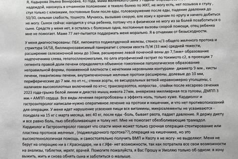   Уважаемый Сергей Николаевич! Пишу Вам обращение с просьбой к доброму человеку, прошу посодействовать в медицинской помощи о моем оперативном лечении. Я, Кадырова Ульяна Венеровна, 43 года, мама маленького сына 3 годика. Обращаюсь к Вам с последней надеждой, нахожусь в отчаянном положении: я тяжело болею по ЖКТ, не могу есть, нет позывов к стулу , стул только с клизмами, постоянные боли после еды, головокружение после еды, падение давления до 50/30, сильная слабость, тошнота. Мучаюсь, вызываю скорую, еле х